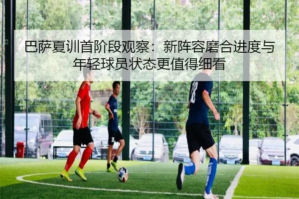 巴萨夏训首阶段观察：新阵容磨合进度与年轻球员状态更值得细看